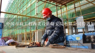 中国市政工程西北设计研究院有限公司待遇如何？