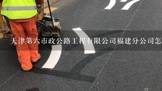 天津第六市政公路工程有限公司福建分公司怎么样？