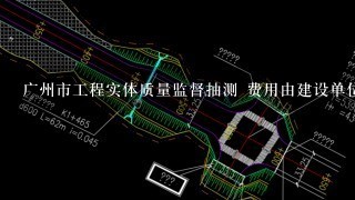 广州市工程实体质量监督抽测 费用由建设单位还是施工单位出?