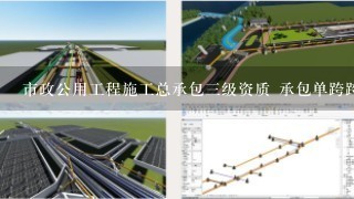 市政公用工程施工总承包三级资质 承包单跨跨度20米以内桥梁工程含20米吗
