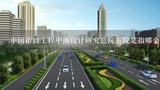 中国市政工程中南设计研究总院5院是指哪个院