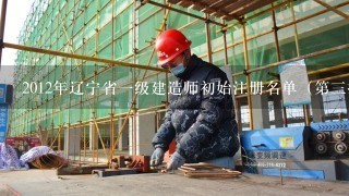 2012年辽宁省1级建造师初始注册名单（第3批）