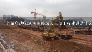 全面启动G320湘潭绕城线3期工程建设是什么意思