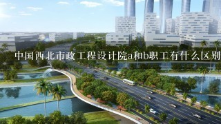 中国西北市政工程设计院a和b职工有什么区别？