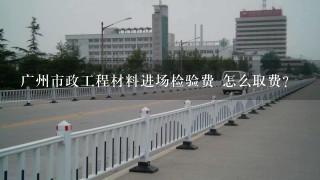 广州市政工程材料进场检验费 怎么取费？